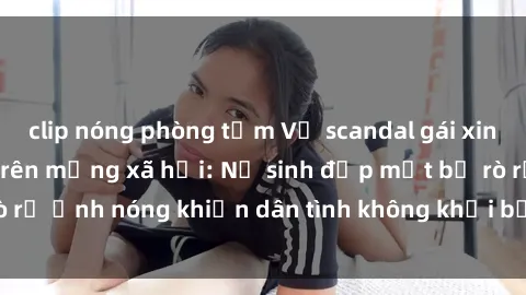 clip nóng phòng tắm Vụ scandal gái xinh lộ hàng gây sốt trên mạng xã hội: Nữ sinh đẹp mắt bị rò rỉ ảnh nóng khiến dân tình không khỏi bất ngờ và phẫn nộ!