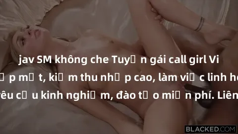 jav SM không che Tuyển gái call girl Việt Nam gợi cảm, đẹp mắt, kiếm thu nhập cao, làm việc linh hoạt, không yêu cầu kinh nghiệm, đào tạo miễn phí. Liên hệ ngay để biết thêm chi tiết!