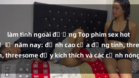 làm tình ngoài đường Top phim sex hot nhất không thể bỏ lỡ năm nay: đỉnh cao của đồng tính, threesome đầy kích thích và các cảnh nóng đang gây sốt!