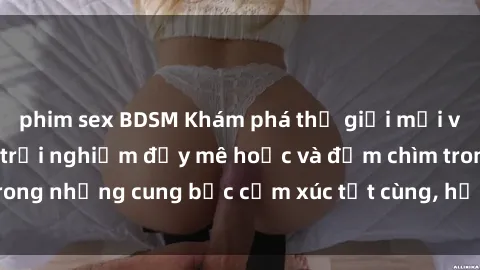phim sex BDSM Khám phá thế giới mới với sex người lớn: trải nghiệm đầy mê hoặc và đắm chìm trong những cung bậc cảm xúc tột cùng, hứng khởi và cuốn hút.