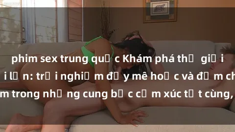 phim sex trung quốc Khám phá thế giới mới với sex người lớn: trải nghiệm đầy mê hoặc và đắm chìm trong những cung bậc cảm xúc tột cùng, hứng khởi và cuốn hút.