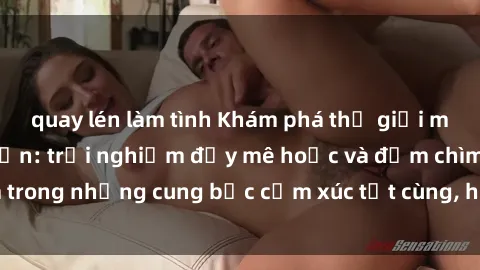 quay lén làm tình Khám phá thế giới mới với sex người lớn: trải nghiệm đầy mê hoặc và đắm chìm trong những cung bậc cảm xúc tột cùng, hứng khởi và cuốn hút.