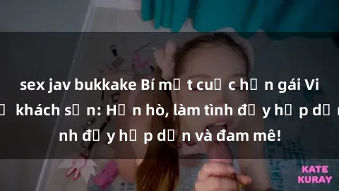 sex jav bukkake Bí mật cuộc hẹn gái Việt lần đầu ở khách sạn: Hẹn hò, làm tình đầy hấp dẫn và đam mê!
