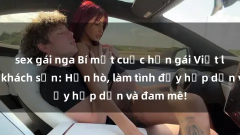 sex gái nga Bí mật cuộc hẹn gái Việt lần đầu ở khách sạn: Hẹn hò, làm tình đầy hấp dẫn và đam mê!