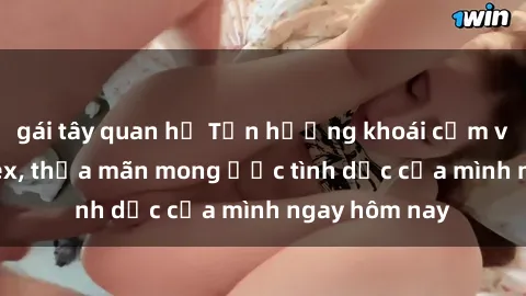 gái tây quan hệ Tận hưởng khoái cảm với gái xinh sex, thỏa mãn mong ước tình dục của mình ngay hôm nay
