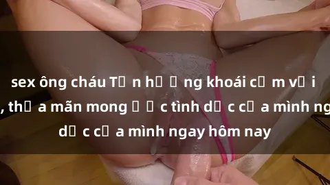 sex ông cháu Tận hưởng khoái cảm với gái xinh sex, thỏa mãn mong ước tình dục của mình ngay hôm nay