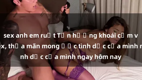 sex anh em ruột Tận hưởng khoái cảm với gái xinh sex, thỏa mãn mong ước tình dục của mình ngay hôm nay