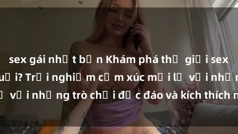 sex gái nhật bản Khám phá thế giới sex trực tuyến: Hơn tuổi? Trải nghiệm cảm xúc mới lạ với những trò chơi độc đáo và kích thích người lớn