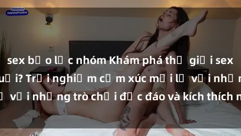 sex bạo lực nhóm Khám phá thế giới sex trực tuyến: Hơn tuổi? Trải nghiệm cảm xúc mới lạ với những trò chơi độc đáo và kích thích người lớn