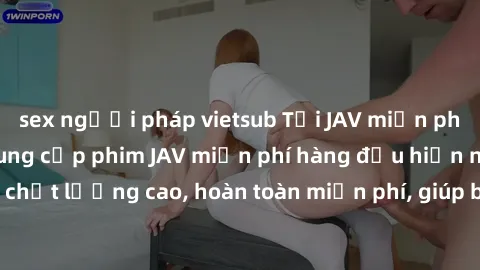 sex người pháp vietsub Tải JAV miễn phí: Các trang web cung cấp phim JAV miễn phí hàng đầu hiện nay. Các tác phẩm chất lượng cao, hoàn toàn miễn phí, giúp bạn thỏa mãn niềm đam mê mà không tốn kém.