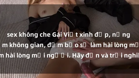 sex không che Gái Việt xinh đẹp, nồng nàn làm tình say đắm không gian, đảm bảo sẽ làm hài lòng mọi người. Hãy đến và trải nghiệm ngay!