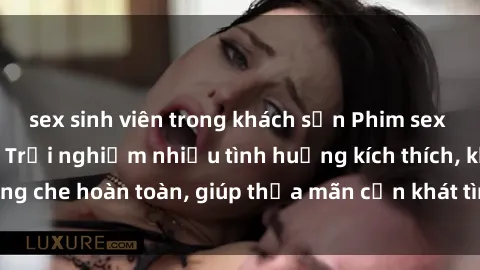 sex sinh viên trong khách sạn Phim sex nữ sinh mới nhất: Trải nghiệm nhiều tình huống kích thích, không che hoàn toàn, giúp thỏa mãn cơn khát tình dục của các bạn trẻ