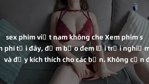 sex phim việt nam không che Xem phim sex không che miễn phí tại đây, đảm bảo đem lại trải nghiệm thú vị và đầy kích thích cho các bạn. Không cần đăng ký, hoàn toàn miễn phí.