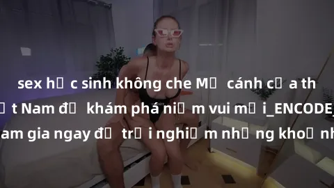 sex học sinh không che Mở cánh cửa thế giới sex MILF Việt Nam để khám phá niềm vui mới_ENCODE_. Hãy tham gia ngay để trải nghiệm những khoảnh khắc đầy kích thích và đam mê.