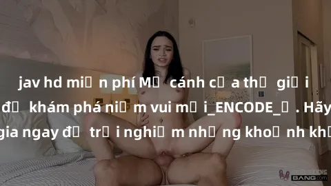 jav hd miễn phí Mở cánh cửa thế giới sex MILF Việt Nam để khám phá niềm vui mới_ENCODE_. Hãy tham gia ngay để trải nghiệm những khoảnh khắc đầy kích thích và đam mê.