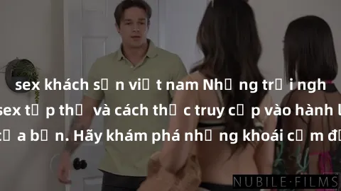 sex khách sạn việt nam Những trải nghiệm mới lạ với sex tập thể và cách thức truy cập vào hành lang đam mê của bạn. Hãy khám phá những khoái cảm đầy kích thích với tập thể hấp dẫn!