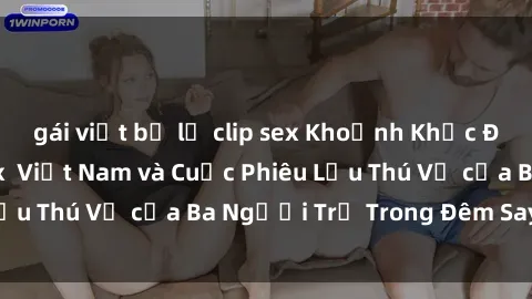 gái việt bị lộ clip sex Khoảnh Khắc Đầy Kịch Tính: Sex  Việt Nam và Cuộc Phiêu Lưu Thú Vị của Ba Người Trẻ Trong Đêm Say Đắm
