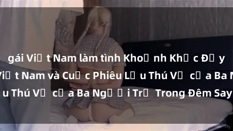gái Việt Nam làm tình Khoảnh Khắc Đầy Kịch Tính: Sex  Việt Nam và Cuộc Phiêu Lưu Thú Vị của Ba Người Trẻ Trong Đêm Say Đắm