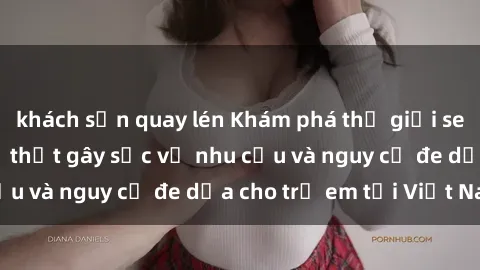 khách sạn quay lén Khám phá thế giới sex loli Việt Nam: Sự thật gây sốc về nhu cầu và nguy cơ đe dọa cho trẻ em tại Việt Nam
