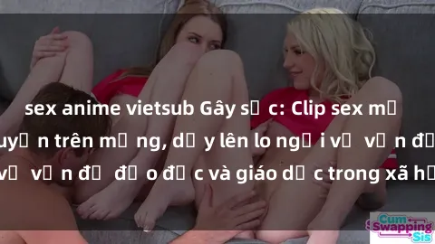 sex anime vietsub Gây sốc: Clip sex mẹ con Việt Nam lan truyền trên mạng, dấy lên lo ngại về vấn đề đạo đức và giáo dục trong xã hội hiện nay.