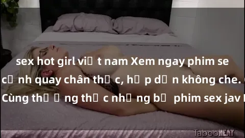 sex hot girl việt nam Xem ngay phim sex jav HD với những cảnh quay chân thực, hấp dẫn không che. Cùng thưởng thức những bộ phim sex jav HD hot nhất hiện nay!