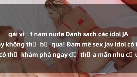 gái việt nam nude Danh sách các idol JAV hot nhất hiện nay không thể bỏ qua! Đam mê sex jav idol có thể khám phá ngay để thỏa mãn nhu cầu giải trí của mình!