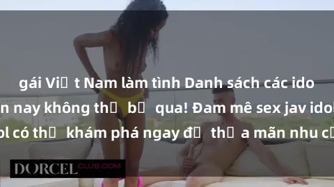 gái Việt Nam làm tình Danh sách các idol JAV hot nhất hiện nay không thể bỏ qua! Đam mê sex jav idol có thể khám phá ngay để thỏa mãn nhu cầu giải trí của mình!